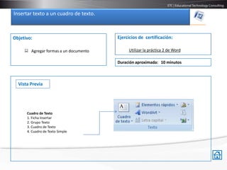 Insertar texto a un cuadro de texto.



Objetivo:                              Ejercicios de certificación:

      Agregar formas a un documento        Utilizar la práctica 2 de Word

                                       Duración aproximada: 10 minutos



  Vista Previa




      Cuadro de Texto
      1. Ficha Insertar
      2. Grupo Texto
      3. Cuadro de Texto
      4. Cuadro de Texto Simple
 