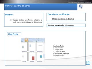 Insertar cuadro de texto


Objetivo:                                       Ejercicios de certificación:

                                                     Utilizar la práctica 25 de Word
      Agregar texto a una forma tal como lo
       haría con el contenido de un documento
                                                Duración aproximada: 10 minutos



   Vista Previa




                                                       Cuadro de Texto
                                                       1. Ficha Insertar
                                                       2. Grupo Texto
                                                       3. Cuadro de texto
                                                       4. Buscaque el cuadro de
                                                       texto por nombre
 