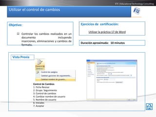Utilizar el control de cambios


Objetivo:                                         Ejercicios de certificación:

                                                       Utilizar la práctica 17 de Word
      Controlar los cambios realizados en un
       documento                     incluyendo
       inserciones, eliminaciones y cambios de
                                                  Duración aproximada: 10 minutos
       formato.



  Vista Previa




                 Control de Cambios
                 1. Ficha Revisar
                 2. Grupo Seguimiento
                 3. Control de cambios
                 4. Cambiar nombre de usuario
                 5. Nombre de usuario
                 6. Iniciales
                 7. Aceptar
 