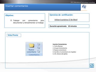 Insertar comentarios


Objetivo:                                       Ejercicios de certificación:

      Trabajar  con     comentarios     para        Utilizar la práctica 17 de Word
       documentar y retroalimentar un trabajo
                                                Duración aproximada: 10 minutos



  Vista Previa



                                                   Insertar Comentarios
                                                   1. Ficha Revisar
                                                   2. Grupo Comentarios
                                                   3. Nuevo comentario
                                                   4. Escribir el comentario en el globo
                                                   5. Clic afuera del globo
 