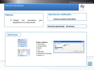 Uso de marcadores


Objetivo:                                               Ejercicios de certificación:

                                                                Utilizar la práctica 18 de Word
      Trabajar    con    marcadores       para
       desplazarse en un documento

                                                       Duración aproximada: 10 minutos



  Vista Previa


                                       Ocultar y Mostrar
                                       1. Ficha Inicio
                                       2. Grupo Edición
                                       3. Buscar
                                       4. Ir a
                                       5. Marcador
                                       6. Nombre del marcador
                                       7. Botón Ir a
 