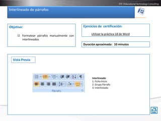Interlineado de párrafos



Objetivo:                                   Ejercicios de certificación:

                                                 Utilizar la práctica 18 de Word
      Formatear párrafos manualmente con
       interlineados
                                            Duración aproximada: 10 minutos



  Vista Previa




                                                  Interlineado
                                                  1. Ficha Inicio
                                                  2. Grupo Párrafo
                                                  3. Interlineado
 