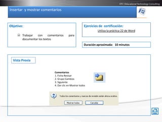 Insertar y mostrar comentarios


Objetivo:                                               Ejercicios de certificación:
                                                                 Utiliza la práctica 22 de Word
      Trabajar  con      comentarios     para
       documentar los textos
                                                        Duración aproximada: 10 minutos



  Vista Previa


                              Comentarios
                              1. Ficha Revisar
                              2. Grupo Cambios
                              3. Siguiente
                              4. Dar clic en Mostrar todos
 