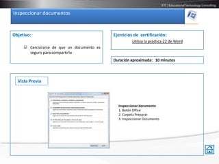 Inspeccionar documentos


Objetivo:                                   Ejercicios de certificación:
                                                      Utiliza la práctica 22 de Word
      Cerciorarse de que un documento es
       seguro para compartirlo
                                            Duración aproximada: 10 minutos



  Vista Previa




                                              Inspeccionar documento
                                              1. Botón Office
                                              2. Carpeta Preparar
                                              3. Inspeccionar Documento
 