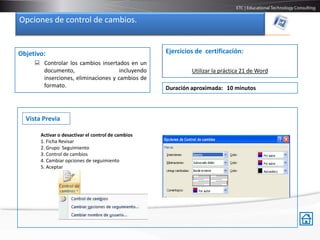 Opciones de control de cambios.


Objetivo:                                           Ejercicios de certificación:
      Controlar los cambios insertados en un
       documento,                    incluyendo              Utilizar la práctica 21 de Word
       inserciones, eliminaciones y cambios de
       formato.                                     Duración aproximada: 10 minutos



  Vista Previa

       Activar o desactivar el control de cambios
       1. Ficha Revisar
       2. Grupo Seguimiento
       3. Control de cambios
       4. Cambiar opciones de seguimiento
       5. Aceptar
 