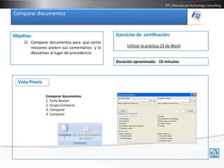 Comparar documentos


Objetivo:                                      Ejercicios de certificación:
      Comparar documentos para que varios
       revisores anoten sus comentarios y lo        Utilizar la práctica 23 de Word
       devuelvan al lugar de procedencia

                                               Duración aproximada: 10 minutos



  Vista Previa

                 Comparar documentos
                 1. Ficha Revisar
                 2. Grupo Comparar
                 3. Comparar
                 4. Comparar
 