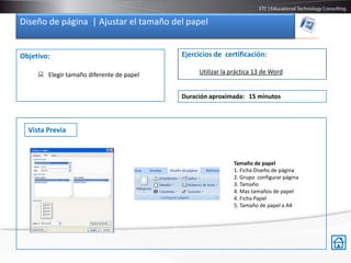 Diseño de página | Ajustar el tamaño del papel


Objetivo:                                 Ejercicios de certificación:

      Elegir tamaño diferente de papel        Utilizar la práctica 13 de Word


                                          Duración aproximada: 15 minutos



  Vista Previa



                                                           Tamaño de papel
                                                           1. Ficha Diseño de página
                                                           2. Grupo configurar página
                                                           3. Tamaño
                                                           4. Mas tamaños de papel
                                                           4. Ficha Papel
                                                           5. Tamaño de papel a A4
 