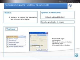 Numeración de página |Modificar la numeración


Objetivo:                                  Ejercicios de certificación:

      Numerar las páginas de documentos        Utilizar la práctica 14 de Word
       que contienen varias páginas
                                           Duración aproximada: 15 minutos



  Vista Previa




                                                          Numeración de página
                                                          1. Ficha Insertar
                                                          2. Grupo Encabezado y pie de página
                                                          3. Número de página
                                                          4. Formato del Número de página
 