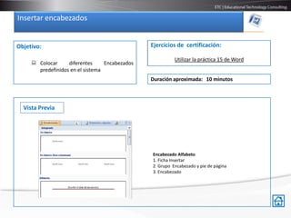 Insertar encabezados


Objetivo:                                       Ejercicios de certificación:

                                                          Utilizar la práctica 15 de Word
      Colocar     diferentes     Encabezados
       predefinidos en el sistema
                                                Duración aproximada: 10 minutos




  Vista Previa




                                                Encabezado Alfabeto
                                                1. Ficha Insertar
                                                2. Grupo Encabezado y pie de página
                                                3. Encabezado
 
