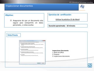 Inspeccionar documentos


Objetivo:                                    Ejercicios de certificación:

                                                     Utilizar la práctica 15 de Word
      Asegurarse de que un documento esta
       seguro para compartirlo sin datos
       personales, o notas ocultas           Duración aproximada: 10 minutos




  Vista Previa




                                                 Inspeccionar Documento
                                                 1. Botón de Office
                                                 2. Preparar
                                                 3. Inspeccionar documento
 
