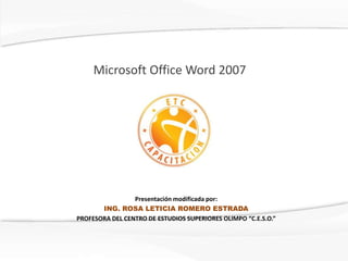 Microsoft Office Word 2007




                 Presentación modificada por:
       ING. ROSA LETICIA ROMERO ESTRADA
PROFESORA DEL CENTRO DE ESTUDIOS SUPERIORES OLIMPO “C.E.S.O.”
 