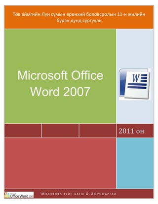 Microsoft Office Word 2007
Мэдээлэл зүй
ШУТИС-КТМС Page 1
Төв аймгийн Лүн сумын ерөнхий боловсролын 11-н жилийн
бүрэн дунд сургууль
2011 он
Microsoft Office
Word 2007
М Э Д Э Э Л Э Л З Ү Й Н Б А Г Ш О . О Ю У Н Ж А Р Г А Л
 
