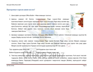Microsoft Office Word 2007 Мэдээлэл зүй
ШУТИС-КТМС Page 4
Програмыг хэрхэн ашиглах вэ?
1. Шинэ файл үүсгэхдээ Office Button ->New командыг сонгоно.
2. Цаасны хэмжээг А4 болгон тохируулахдаа Page Layout->Size командыг
ашиглана.Нэмэлт сонголтуудыг гаргахдаа Page Layout бүлгийн Page setup хэсгийн ард
байрлах харилцах цонх гаргах хэсэг дээр дарахад цаасны хэмжээ сонгох цонх гарч
ирнэ.Сонголтоо хийгээд ОК товч дарж баталгаажуулна.Cancel товчоор хэрэгсэхгүй
болгоно, Default товч дарвал таны сонгосон сонголт Word програм эхлэх бүрд
тавигдсан байх болно.
3. Шугамын хуваарыг сантиметр болгоно. Ингэхдээ Office Button ->Word options-> Advanced командыг ашиглах ба
эндээс Display хэсгээс Inch-ийг Centimeter болгон өөрчилнө.
4. Хуудасны хоосон зайн хэмжээг тохируулахдаа Page Layout бүлгийн Page setup хэсгээс Margins командыг
сонгоно. Эсвэл Page Layout бүлгийн Page setup хэсгийн ард байрлах харилцах цонх гаргах товч дээр дарж
Margins хэсгийг идэвхжүүлнэ.Торирох сонголтуудаа идэвхжүүлээд ОК товч дарна.
Top- хуудасны дээд талын зай Left-Хуудасны зүүн талын зай
Bottom-Хуудасны доод талын зай Right-Хуудасны баруун талын зай
5. Текстэнд хэвжүүлэлт хийхдээ Home бүлэг дээр байрлах хэсгүүдийн командуудыг ашиглана. Font хэсэгт текстийг
тодруулах (Bold), налуу болгох (Italic), үгийн доогуур зураастай бичих (Underline), хэмжээ өөрчлөх (Font Size)
командууд байна. Параграф (Paragraph) хэсэгт дугаарлалт тэмдэглэгээ тавьдаг (Bullets), зэрэгцүүлэлт хийдэг
командууд байдаг.
 