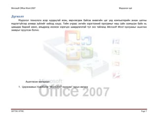 Microsoft Office Word 2007 Мэдээлэл зүй
ШУТИС-КТМС Page 7
Дүгнэлт
Мэдээлэл технологи асар хурдацтай өсөн, өөрчлөгдөж байгаа өнөөгийн цаг үед компьютерийн анхан шатны
мэдлэггүйгээр аливаа зүйлийг хийхэд хэцүү. Тийм учраас энгийн хэрэглээний програмыг маш сайн эзэмшсан байх нь
цаашдаа бидний ажил, амьдралд ихээхэн хэрэгцээ шаардлагатай тул энэ тайланд Microsoft Word програмыг ашиглах
зааврыг оруулсан болно.
Ашигласан материал:
1. Цэрэнжавын Уранбилэг “Word 2007 програм” гарын авлага
 