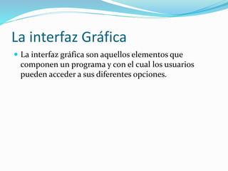 La interfaz Gráfica
 La interfaz gráfica son aquellos elementos que
componen un programa y con el cual los usuarios
pueden acceder a sus diferentes opciones.
 