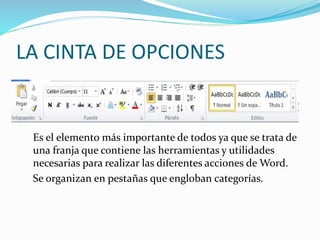LA CINTA DE OPCIONES
Es el elemento más importante de todos ya que se trata de
una franja que contiene las herramientas y utilidades
necesarias para realizar las diferentes acciones de Word.
Se organizan en pestañas que engloban categorías.
 