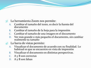 3) La herramienta Zoom nos permite:
A. Cambiar el tamaño del texto, es decir la fuente del
documento
B. Cambiar el tamaño de la hoja para la impresión
C. Cambiar el tamaño de una imagen en el documento
D. Ver más grande o más pequeño el documento, sin cambiar
realmente su tamaño
4) La barra de vistas permite:
A. Visualizar el documento de acuerdo con su finalidad. Lo
habitual es que se encuentre en vista de impresión
B. Visualizar el documento en distintas perspectivas.
C. A y B son correctas
D. A y B son falsas
 