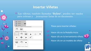 Insertar Viñetas
Las viñetas, también llamadas “Bullets”, pueden ser usados
para ordenar y jerarquizar listas de un documento.
Pasos para insertar viñetas:
Hacer clic en la Pestaña Inicio
Hacer clic en la herramienta viñeta
Hacer clic en un modelo de viñeta
 