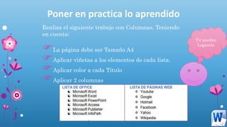 Poner en practica lo aprendido
Realiza el siguiente trabajo con Columnas, Teniendo
en cuenta:
La página debe ser Tamaño A4
Aplicar viñetas a los elementos de cada lista.
Aplicar color a cada Título
Aplicar 2 columnas
Tú puedes
Lograrlo
 