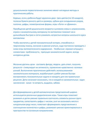дошкольников первостепенное значение имеют наглядные методы и
практические работы.
Хорошо, если у ребенка будут кружочки двух- трех цветов (по 10 каждого),
полоски бумаги разного цвета и размера, кубики для складывания узоров,
палочки, цифры, геометрические формы, игры «Лото» и «Домино».
Приобщение детей дошкольного возраста в условиях семьи к упражнениям,
играм и занимательному материалу по математике поможет им в
дальнейшем быстрее и легче усваивать непростые вопросы школьного курса
математики
Чтобы воспитать у детей познавательный интерес, способность к
творческому поиску, желание и умение учиться, надо постоянно проводить с
ними игры математического содержания . Необычная игровая ситуация с
элементами проблемности, присущая занимательной задаче, всегда
интересна детям.
Желание достичь цели- составить фигуру, модель ,дать ответ, получить
результат- стимулирует их активность, проявление нравственно- волевых
усилий. Выполнение практических действий с использованием
занимательного материала, вырабатывает у ребят умение быстро
воспринимать познавательные задачи и находить для них правильные
решения. Дети начинают осознавать, что в каждой из занимательных задач
заключение: какая- то хитрость, выдумка, забава.
Для формирования у детей математических представлений широко
используются различные дидактические игры. Такие игры помогают
развивать в детях умение правильно соотносить элементы разных групп
предметов, сопоставлять цифры с числом, учат их осознавать место в
натуральном ряду чисел, помогают сформировать представления о
соотношении количества и цифры, развивают умение ориентироваться в
пространстве по основным направлениям.
 
