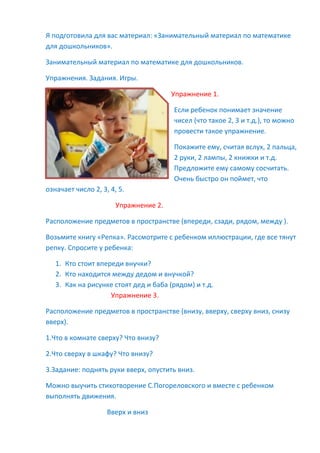 Я подготовила для вас материал: «Занимательный материал по математике
для дошкольников».
Занимательный материал по математике для дошкольников.
Упражнения. Задания. Игры.
Упражнение 1.
Если ребенок понимает значение
чисел (что такое 2, 3 и т.д.), то можно
провести такое упражнение.
Покажите ему, считая вслух, 2 пальца,
2 руки, 2 лампы, 2 книжки и т.д.
Предложите ему самому сосчитать.
Очень быстро он поймет, что
означает число 2, 3, 4, 5.
Упражнение 2.
Расположение предметов в пространстве (впереди, сзади, рядом, между ).
Возьмите книгу «Репка». Рассмотрите с ребенком иллюстрации, где все тянут
репку. Спросите у ребенка:
1. Кто стоит впереди внучки?
2. Кто находится между дедом и внучкой?
3. Как на рисунке стоят дед и баба (рядом) и т.д.
Упражнение 3.
Расположение предметов в пространстве (внизу, вверху, сверху вниз, снизу
вверх).
1.Что в комнате сверху? Что внизу?
2.Что сверху в шкафу? Что внизу?
3.Задание: поднять руки вверх, опустить вниз.
Можно выучить стихотворение С.Погореловского и вместе с ребенком
выполнять движения.
Вверх и вниз
 