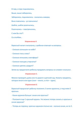 В гору, в гору поднимались,
Выше, выше забирались,
Забирались, поднимались - оказались наверху.
Вниз помчались - ух помчались!
Шибче, шибче разогнались,
Разогнались – повстречались,
С кем бы это?!
Со столбом…
Упражнение 4.
Взрослый читает считалочку, а ребенок отвечает на вопросы.
- Сколько солнышек на небе?
- Сколько глаз у совы?
- Сколько огоньков у светофора?
- Сколько пальцев у перчатки?
- Сколько цветов у радуги?
Затем вы предлагаете ребенку придумать вопросы со словом «сколько».
Упражнение 5.
Можно проводить дома или по дороге в детский сад. Назвать предметы,
которых много или один (книг – много, а стол – один).
Упражнение 6.
Взрослый предлагает ребенку положить 3 синих кружочка, а под ними 2
красных.
- Каких кружков больше: синих или красных?
- Положите еще 1 красный кружок. Что можно теперь сказать о красных и
синих кружках?
- Теперь их поровну: красных кружков столько же- сколько синих, их по 3.
 