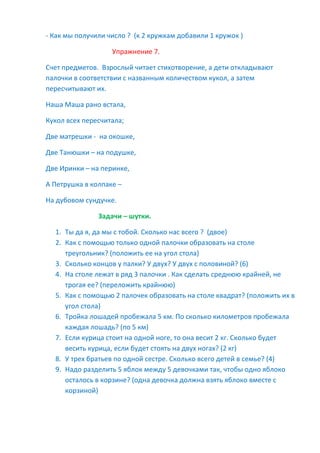 - Как мы получили число ? (к 2 кружкам добавили 1 кружок )
Упражнение 7.
Счет предметов. Взрослый читает стихотворение, а дети откладывают
палочки в соответствии с названным количеством кукол, а затем
пересчитывают их.
Наша Маша рано встала,
Кукол всех пересчитала;
Две матрешки - на окошке,
Две Танюшки – на подушке,
Две Иринки – на перинке,
А Петрушка в колпаке –
На дубовом сундучке.
Задачи – шутки.
1. Ты да я, да мы с тобой. Сколько нас всего ? (двое)
2. Как с помощью только одной палочки образовать на столе
треугольник? (положить ее на угол стола)
3. Сколько концов у палки? У двух? У двух с половиной? (6)
4. На столе лежат в ряд 3 палочки . Как сделать среднюю крайней, не
трогая ее? (переложить крайнюю)
5. Как с помощью 2 палочек образовать на столе квадрат? (положить их в
угол стола)
6. Тройка лошадей пробежала 5 км. По сколько километров пробежала
каждая лошадь? (по 5 км)
7. Если курица стоит на одной ноге, то она весит 2 кг. Сколько будет
весить курица, если будет стоять на двух ногах? (2 кг)
8. У трех братьев по одной сестре. Сколько всего детей в семье? (4)
9. Надо разделить 5 яблок между 5 девочками так, чтобы одно яблоко
осталось в корзине? (одна девочка должна взять яблоко вместе с
корзиной)
 