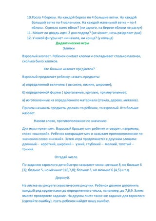 10.Росло 4 березы. На каждой березе по 4 большие ветки. На каждой
большой ветке по 4 маленьких. На каждой маленькой ветке – по 4
яблока. Сколько всего яблок? (ни одного, на березе яблоки не растут)
11. Может ли дождь идти 2 дня подряд? (не может, ночь разделяет дни)
12. У какой фигуры нет ни начала, ни конца? (у кольца)
Дидактические игры
Хлопки
Взрослый хлопает. Ребенок считает хлопки и откладывает столько палочек,
сколько было хлопков.
Кто больше назовет предметов?
Взрослый предлагает ребенку назвать предметы:
а) определенной величины ( высокие, низкие, широкие);
б) определенной формы ( треугольные, круглые, прямоугольные);
в) изготовленные из определенного материала (стекла, дерева, металла).
Причем называть предметы должен то ребенок, то взрослый. Кто больше
назовет.
Назови слово, противоположное по значению.
Для игры нужен мяч. Взрослый бросает мяч ребенку и говорит, например,
слово «высокий». Ребенок возвращает мяч и называет противоположное по
значению слово «низкий». Затем игра продолжается с другими словами:
длинный – короткий, широкий – узкий, глубокий – мелкий, толстый –
тонкий.
Отгадай число.
По заданию взрослого дети быстро называют числа: меньше 8, но больше 6
(7); больше 5, но меньше 9 (6,7,8); больше 3, но меньше 6 (4,5) и т.д.
Дорисуй.
На листке вы рисуете схематические рисунки. Ребенок должен дополнить
каждый ряд кружочками до определенного числа, например, до 7,8,9. Затем
вместе проверяете задание. На другом листе такое же задание для взрослого
(сделайте ошибку), пусть ребенок найдет вашу ошибку.
 