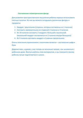 Составление геометрических фигур.
Для развития пространственного мышления ребенка хорошо использовать
счетные палочки. Из них вы можете складывать различные фигуры и
предметы:
1. Квадрат, треугольник (стороны, которых составлены из 1 палочки)
2. Составить прямоугольник со стороной 2 палочки и 3 палочки.
3. Из 10 палочек составить 2 квадрата: большой и маленький.
(маленький квадрат составляется из 2 палочек внутри большого)
4. Из 5 палочек составить квадрат и 2 равных треугольника.
Очень полезным упражнением с палочками является – составление цифр и
букв.
Дорогие мои, я думаю, у вас теперь не возникнет вопрос, как заниматься с
ребенком дома. Воспользуйтесь этим материалом, и вы поможете своему
ребенку лучше подготовиться к школе.
 