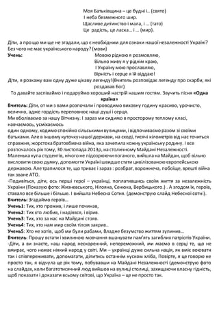 Моя Батьківщина – це будні і.. (свято)
І неба безмежного шир.
Щасливе дитинство і мала, і … (тато)
Це радість, це ласка… і … (мир).
Діти, а про що ми ще не згадали, що є необхідним для ознаки нашоїнезалежності Україні?
Без чого не має українського народу? (мови)
Учень: Мовою рідною я розмовляю,
Вільно живу я у ріднім краю,
І Україну мою прославляю,
Вірність і серце я їй віддаю!
Діти, я розкажу вам одну дуже цікаву легенду!(Вчитель розповідає легенду про скарби, які
роздавав Бог)
То давайте заспіваймо і подаруймо хороший настрій нашим гостям. Звучить пісня «Одна
країна»
Вчитель: Діти, от ми з вами розпочали і проводимо виховну годину красиво, урочисто,
велично, адже гордість переповнює наші душі і серця.
Ми вболіваємо за нашу Вітчизну. І зараз ми сидимо в просторому теплому класі,
навчаємось, усміхаємось
один одному, ходимо спокійно сільськимивулицями, івідпочиваємо разом зі своїми
батьками. Але в іншому куточку нашоїдержави, на сході, тисячі кілометрів від нас точиться
справжня, жорстока братовбивча війна, яка зачепила кожну українську родину. І все
розпочалось рік тому, 30 листопада 2013р, на столичному Майдані Незалежності.
Маленька купа студентів, нічого не підозрюючипоганого, вийшла на Майдан, щоб вільно
висловити свою думку, допомогтиУкраїнішвидшестати цивілізованою європейською
державою. Алетрапилося те, що триває і зараз : розбрат, ворожнеча, побоїще, врешті війна
так зване АТО.
-Подивіться, діти, ось перші герої – українці, поплатившись своїм життя за незалежність
України (Показую фото: Жизневського, Нігояна, Сенюка, Вербицького.) . А згодом їх, героїв,
ставало все більше і більше. І вийшла Небесна Сотня. (демонструю слайд Небесної сотні).
Вчитель: Згадаймо героїв…
Учень1: Тих, хто прожив, і лише починав,
Учень2: Тих хто любив, і надіявся, і вірив.
Учень3: Тих, хто за нас на Майдані стояв.
Учень4: Тих, хто нам мир своїм тілом закрив..
Учень5: Хто не хотів, щоб ми були рабами, Владне безумство життям зупинив…
Вчитель: Прошу встати і хвилиною мовчання вшанувати пам'ять загиблих патріотів України.
-Діти, а ви знаєте, наш народ нескоренний, непереможний, ми маємо в серці те, що не
вмирає, чого немає ніякий народ у світі. Ми – українці дуже сильна нація, як вміє воювати
так і співпереживати, допомагати, ділитись останнім куском хліба, Повірте, я це говорю не
просто так, я відчула це рік тому, побувавши на Майдані Незалежності (демонструю фото
на слайдах, колибагатотисячний люд вийшов на вулиці столиці, захищаючи власну гідність,
щоб показати і доказати всьому світові, що Україна – це не просто так.
 