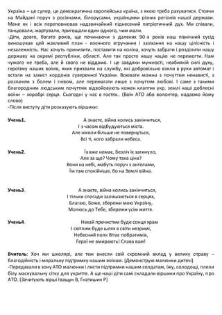 Україна – це супер, це демократична європейська країна, з якою треба рахуватися. Стоячи
на Майдані поруч з росіянами, білорусами, українцями різних регіонів нашої держави.
Мене як і всіх переповнював надзвичайний піднесений патріотичний дух. Ми співали,
танцювали, жартували, пригощали один одного, чим мали.
-Діти, довго, багато років, ще починаючи з далеких 90-х років наш північний сусід
виношував цей жахливий план - воєнного втручання і зазіхання на нашу цілісність і
незалежність. Нас хочуть принизити, поставити на коліна, хочуть забрати і розділити нашу
державу на окремі республіки, області. Але так просто нашу націю не перемогти. Нам
чужого не треба, але й свого не віддамо. І це завдяки мужності, неабиякій силі духу,
героїзму наших воїнів, яких призвали на службу, які добровільно взяли в руки автомат і
встали на захист кордонів суверенної України. Воювати можна з почуттям ненависті, з
розпачем з болем і гнівом, але перемагати лише з почуттям любові. І саме з такими
благородним людським почуттям відвойовують кожен клаптик укр. землі наші доблесні
воїни – хоробрі серця. Сьогодні у нас в гостях.. (Воїн АТО або волонтер, надаємо йому
слово)
-Після виступу діти розказують віршики:
Учень1. А знаєте, війна колись закінчиться,
І з часом відбудуються міста.
Але ніколи більше не повернуться,
Всі ті, кого забрали небеса.
Учень2. Їхвже немає, безліч їх загинуло,
Але за що? Чому така ціна?
Вони на небі, мабуть поруч з ангелами,
Їм там спокійніше, бо на Землі війна.
Учень3. А знаєте, війна колись закінчиться,
І тільки спогади залишаються в серцях,
Благаю, Боже, збережи мою Україну,
Молюсь до Тебе, збережи усім життя.
Учень4. Нехай пречистим буде сонця храм
І світлим буде шлях в світи незримі,
Небесний полк Вітає побратимів,
Герої не вмирають! Слава вам!
Вчитель: Хоч ми школярі, але теж внесли свій скромний вклад у велику справу –
благодійність і моральну підтримку нашим воїнам. (Демонструю малюнки дитячі)
-Передавалив зону АТО малюнки і листи підтримки нашим солдатам, їжу, солодощі, плели
білу маскувальну сітку для укриття. А ще наші діти самі складали віршики про Україну, про
АТО. (Зачитують вірші Іващук В, Гнатишин Р)
 