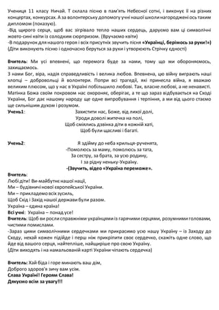 Учениця 11 класу Ничай. Т склала пісню в пам'ять Небесної сотні, і виконує її на різних
концертах, конкурсах. А за волонтерську допомогу учнінашоїшколинагородженіось таким
дипломом (показую).
-Від щирого серця, щоб вас зігрівало тепло наших сердець, даруємо вам ці символічні
жовто-сині квіти із солодким сюрпризом. (Вручаємо квіти)
-В подарунок для нашого героя і всіх присутніх звучить пісня «Українці, берімось за руки!»)
(Діти виконують пісню і одночасно беруться за руки і утворюють Стрічку єдності)
Вчитель: Ми усі впевнені, що перемога буде за нами, тому що ми обороняємось,
захищаємось.
З нами Бог, віра, надія справедливість і велика любов. Впевнена, цю війну виграють наші
хлопці – добровольці й волонтери. Попри всі трагедії, які принесла війна, я вважаю
великим плюсом, що у нас в Україні побільшило любові. Так, власне любові, а не ненависті.
Матінка Божа своїм покровом нас охороняє, оберігає, а те що зараз відбувається на Сході
України, Бог дає нашому народу ще одне випробування і терпіння, а ми від цього стаємо
ще сильнішим духом і розумом.
Учень1: Захистити нас, Боже, від лихої долі,
Уроди доволі житечка на полі,
Щоб сміялись дзвінка діти в кожній хаті,
Щоб були щасливі і багаті.
Учень2: Я здійму до неба крильця-рученята,
-Помолюсь за маму, помолюсь за тата,
За сестру, за брата, за усю родину,
І за рідну неньку-Україну.
-(Звучить, відео «Україна переможе».
Вчитель:
Любідіти! Ви-майбутнєнашої нації,
Ми – будівничінової європейської України.
Ми – прикладемо всіхзусиль,
Щоб Схід і Захід нашої державибули разом.
Україна – єдина країна!
Всі учні: Україна – понад усе!
Вчитель: Щоб ви рослисправжніми українцямиіз гарячимисерцями, розумнимиголовами,
чистими помислами.
-Зараз цими символічними сердечками ми прикрасимо усю нашу Україну – із Заходу до
Сходу, нехай кожен підійде і перш ніж прикріпити своє сердечко, скажіть одне слово, що
йде від вашого серця, найтепліше, найщиріше про свою Україну.
(Діти виходять і на намальованій карті України чіпають сердечка)
Вчитель: Хай біда і горе минають ваш дім,
Доброго здоров'я зичу вам усім.
Слава Україні! Героям Слава!
Дякуємо всім за увагу!!!
 