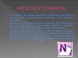 Es un producto de software desarrollado por Microsoft para facilitar la
toma de notas, la recopilación de información, y la colaboración
multiusuario.
 OneNote permite colocar notas en páginas de dos dimensiones y
ofrece la posibilidad de agregar dibujos, diagramas, fotografías,
elementos multimedia, audio, vídeo, e imágenes escaneadas.
 También permite crear una impresora virtual a fin de enviar archivos o
documentos desde otros programas. Ofrece además el intercambio de
notas a través del uso compartido de archivos o WebDAV. El producto
fue lanzado en 2003 e inicialmente no estaba incluido en Microsoft
Office.
 