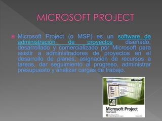  Microsoft Project (o MSP) es un software de
administración de proyectos diseñado,
desarrollado y comercializado por Microsoft para
asistir a administradores de proyectos en el
desarrollo de planes, asignación de recursos a
tareas, dar seguimiento al progreso, administrar
presupuesto y analizar cargas de trabajo.
 