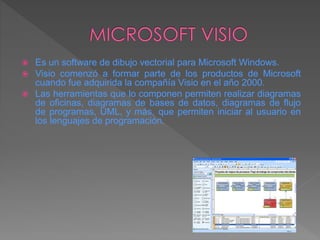  Es un software de dibujo vectorial para Microsoft Windows.
 Visio comenzó a formar parte de los productos de Microsoft
cuando fue adquirida la compañía Visio en el año 2000.
 Las herramientas que lo componen permiten realizar diagramas
de oficinas, diagramas de bases de datos, diagramas de flujo
de programas, UML, y más, que permiten iniciar al usuario en
los lenguajes de programación.
 