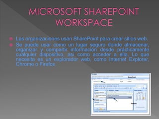  Las organizaciones usan SharePoint para crear sitios web.
 Se puede usar como un lugar seguro donde almacenar,
organizar y compartir información desde prácticamente
cualquier dispositivo, así como acceder a ella. Lo que
necesita es un explorador web, como Internet Explorer,
Chrome o Firefox.
 