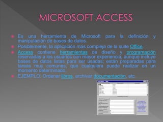  Es una herramienta de Microsoft para la definición y
manipulación de bases de datos.
 Posiblemente, la aplicación más compleja de la suite Office.
 Access contiene herramientas de diseño y programación
reservadas a los usuarios con mayor experiencia, aunque incluye
bases de datos listas para ser usadas; están preparadas para
tareas muy comunes, que cualquiera puede realizar en un
momento determinado.
 EJEMPLO: Ordenar libros, archivar documentación, etc.
 