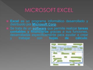  Excel es un programa informático desarrollado y
distribuido por Microsoft Corp.
 Se trata de un software que permite realizar tareas
contables y financieras gracias a sus funciones,
desarrolladas específicamente para ayudar a crear
y trabajar con hojas de cálculo.
 