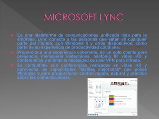  Es una plataforma de comunicaciones unificada lista para la
empresa. Lync conecta a las personas que están en cualquier
parte del mundo, con Windows 8 y otros dispositivos, como
parte de su experiencia de productividad cotidiana.
 Proporciona una experiencia coherente, de un solo cliente para
presencia, mensajería instantánea, telefonía IP, vídeo HD y
conferencias y elimina la necesidad de usar VPN para cifrado.
 Es compatible con conferencias realizadas en vídeo HD y
aprovecha las capacidades "táctiles mejoradas" que posee
Windows 8 para proporcionar control rápido, natural y práctico
sobre las comunicaciones.
 