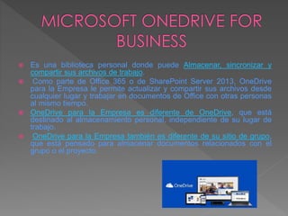  Es una biblioteca personal donde puede Almacenar, sincronizar y
compartir sus archivos de trabajo.
 Como parte de Office 365 o de SharePoint Server 2013, OneDrive
para la Empresa le permite actualizar y compartir sus archivos desde
cualquier lugar y trabajar en documentos de Office con otras personas
al mismo tiempo.
 OneDrive para la Empresa es diferente de OneDrive, que está
destinado al almacenamiento personal, independiente de su lugar de
trabajo.
 OneDrive para la Empresa también es diferente de su sitio de grupo,
que está pensado para almacenar documentos relacionados con el
grupo o el proyecto.
 
