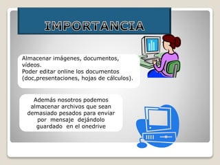 Almacenar imágenes, documentos,
vídeos.
Poder editar online los documentos
(doc,presentaciones, hojas de cálculos).
Además nosotros podemos
almacenar archivos que sean
demasiado pesados para enviar
por mensaje dejándolo
guardado en el onedrive
