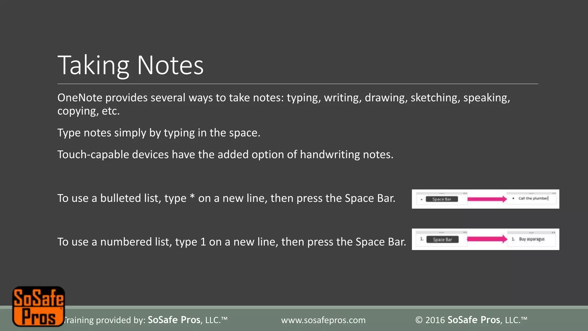 Taking Notes
OneNote provides several ways to take notes: typing, writing, drawing, sketching, speaking,
copying, etc.
Type notes simply by typing in the space.
Touch-capable devices have the added option of handwriting notes.
To use a bulleted list, type * on a new line, then press the Space Bar.
To use a numbered list, type 1 on a new line, then press the Space Bar.
Training provided by: SoSafe Pros, LLC.™ www.sosafepros.com © 2016 SoSafe Pros, LLC.™
 