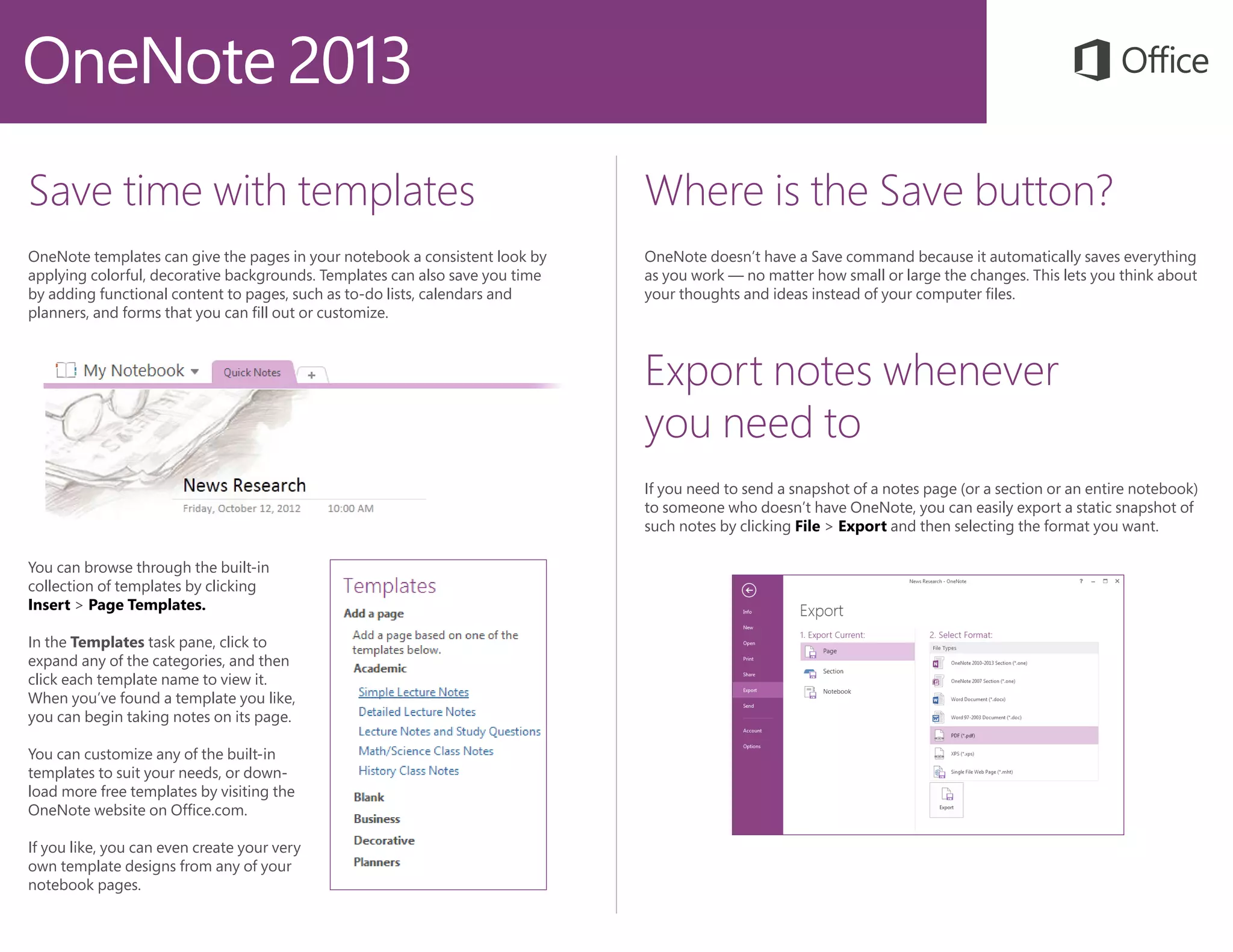 Save time with templates
OneNote templates can give the pages in your notebook a consistent look by
applying colorful, decorative backgrounds. Templates can also save you time
by adding functional content to pages, such as to-do lists, calendars and
planners, and forms that you can fill out or customize.
Where is the Save button?
OneNote doesn’t have a Save command because it automatically saves everything
as you work — no matter how small or large the changes. This lets you think about
your thoughts and ideas instead of your computer files.
Export notes whenever
you need to
If you need to send a snapshot of a notes page (or a section or an entire notebook)
to someone who doesn’t have OneNote, you can easily export a static snapshot of
such notes by clicking File > Export and then selecting the format you want.
You can browse through the built-in
collection of templates by clicking
Insert > Page Templates.
In the Templates task pane, click to
expand any of the categories, and then
click each template name to view it.
When you’ve found a template you like,
you can begin taking notes on its page.
You can customize any of the built-in
templates to suit your needs, or down-
load more free templates by visiting the
OneNote website on Office.com.
If you like, you can even create your very
own template designs from any of your
notebook pages.
 