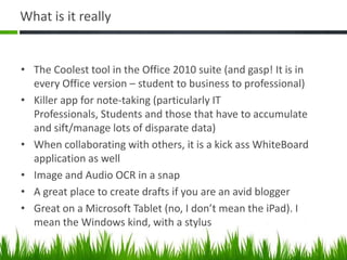What is it really


• The Coolest tool in the Office 2010 suite (and gasp! It is in
  every Office version – student to business to professional)
• Killer app for note-taking (particularly IT
  Professionals, Students and those that have to accumulate
  and sift/manage lots of disparate data)
• When collaborating with others, it is a kick ass WhiteBoard
  application as well
• Image and Audio OCR in a snap
• A great place to create drafts if you are an avid blogger
• Great on a Microsoft Tablet (no, I don’t mean the iPad). I
  mean the Windows kind, with a stylus
 