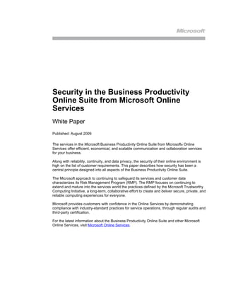 Security in the Business Productivity
Online Suite from Microsoft Online
Services
White Paper
Published: August 2009

The services in the Microsoft Business Productivity Online Suite from Microsoft® Online
Services offer efficient, economical, and scalable communication and collaboration services
for your business.

Along with reliability, continuity, and data privacy, the security of their online environment is
high on the list of customer requirements. This paper describes how security has been a
central principle designed into all aspects of the Business Productivity Online Suite.

The Microsoft approach to continuing to safeguard its services and customer data
characterizes its Risk Management Program (RMP). The RMP focuses on continuing to
extend and mature into the services world the practices defined by the Microsoft Trustworthy
Computing Initiative, a long-term, collaborative effort to create and deliver secure, private, and
reliable computing experiences for everyone.

Microsoft provides customers with confidence in the Online Services by demonstrating
compliance with industry-standard practices for service operations, through regular audits and
third-party certification.

For the latest information about the Business Productivity Online Suite and other Microsoft
Online Services, visit Microsoft Online Services.
 