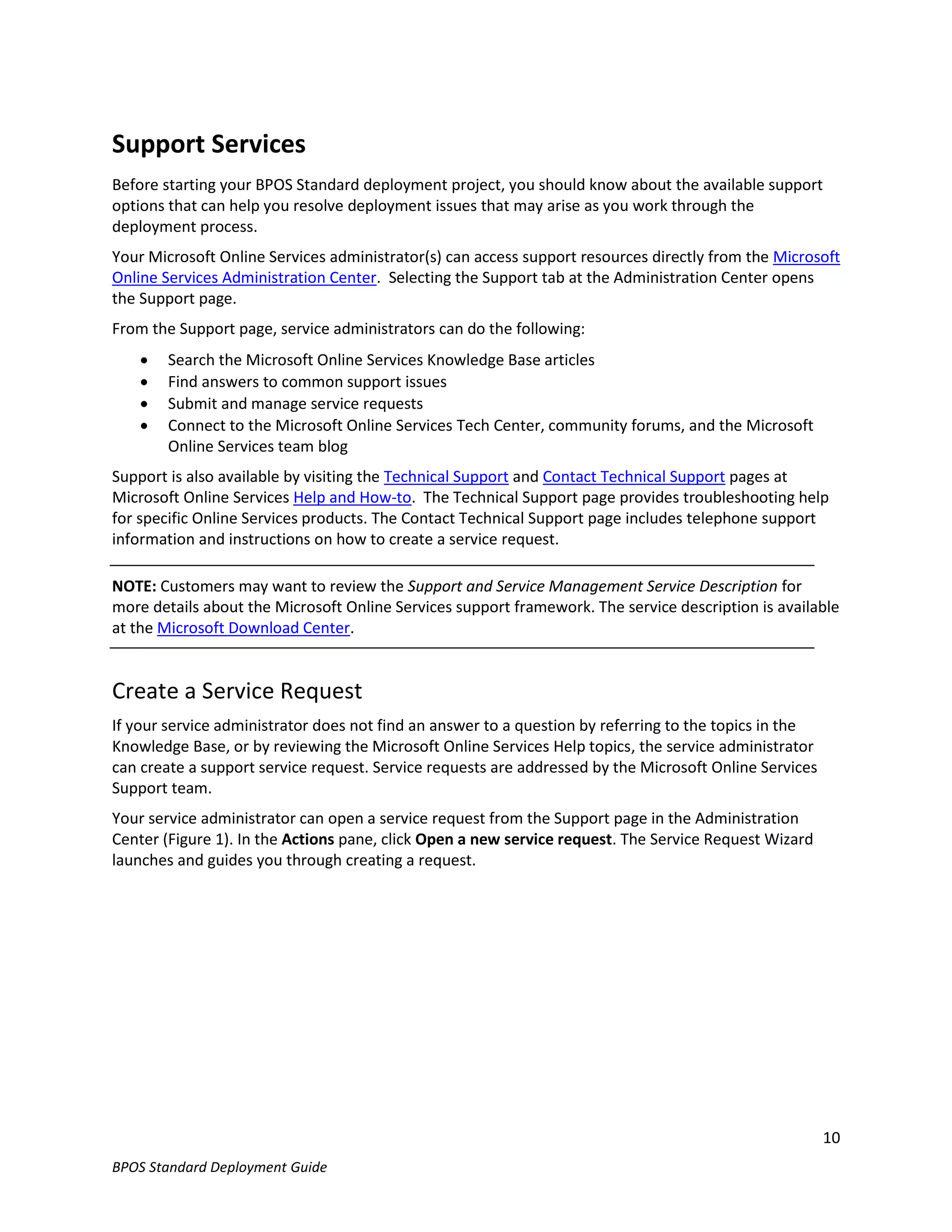 Support Services
Before starting your BPOS Standard deployment project, you should know about the available support
options that can help you resolve deployment issues that may arise as you work through the
deployment process.
Your Microsoft Online Services administrator(s) can access support resources directly from the Microsoft
Online Services Administration Center. Selecting the Support tab at the Administration Center opens
the Support page.
From the Support page, service administrators can do the following:
       Search the Microsoft Online Services Knowledge Base articles
       Find answers to common support issues
       Submit and manage service requests
       Connect to the Microsoft Online Services Tech Center, community forums, and the Microsoft
        Online Services team blog
Support is also available by visiting the Technical Support and Contact Technical Support pages at
Microsoft Online Services Help and How-to. The Technical Support page provides troubleshooting help
for specific Online Services products. The Contact Technical Support page includes telephone support
information and instructions on how to create a service request.

NOTE: Customers may want to review the Support and Service Management Service Description for
more details about the Microsoft Online Services support framework. The service description is available
at the Microsoft Download Center.


Create a Service Request
If your service administrator does not find an answer to a question by referring to the topics in the
Knowledge Base, or by reviewing the Microsoft Online Services Help topics, the service administrator
can create a support service request. Service requests are addressed by the Microsoft Online Services
Support team.
Your service administrator can open a service request from the Support page in the Administration
Center (Figure 1). In the Actions pane, click Open a new service request. The Service Request Wizard
launches and guides you through creating a request.




                                                                                                        10
BPOS Standard Deployment Guide
 