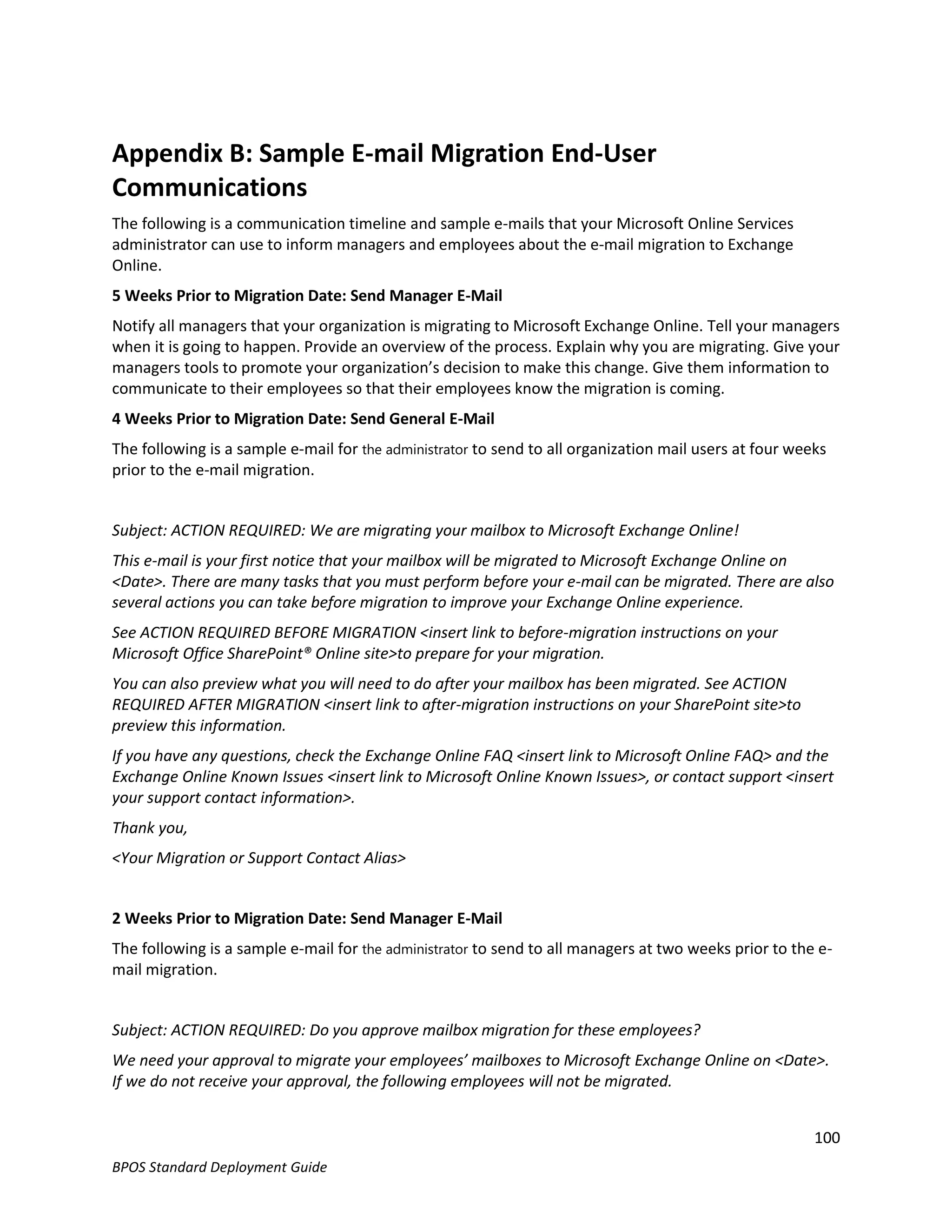 Appendix B: Sample E-mail Migration End-User
Communications
The following is a communication timeline and sample e-mails that your Microsoft Online Services
administrator can use to inform managers and employees about the e-mail migration to Exchange
Online.
5 Weeks Prior to Migration Date: Send Manager E-Mail
Notify all managers that your organization is migrating to Microsoft Exchange Online. Tell your managers
when it is going to happen. Provide an overview of the process. Explain why you are migrating. Give your
managers tools to promote your organization’s decision to make this change. Give them information to
communicate to their employees so that their employees know the migration is coming.
4 Weeks Prior to Migration Date: Send General E-Mail
The following is a sample e-mail for the administrator to send to all organization mail users at four weeks
prior to the e-mail migration.


Subject: ACTION REQUIRED: We are migrating your mailbox to Microsoft Exchange Online!
This e-mail is your first notice that your mailbox will be migrated to Microsoft Exchange Online on
<Date>. There are many tasks that you must perform before your e-mail can be migrated. There are also
several actions you can take before migration to improve your Exchange Online experience.
See ACTION REQUIRED BEFORE MIGRATION <insert link to before-migration instructions on your
Microsoft Office SharePoint® Online site>to prepare for your migration.
You can also preview what you will need to do after your mailbox has been migrated. See ACTION
REQUIRED AFTER MIGRATION <insert link to after-migration instructions on your SharePoint site>to
preview this information.
If you have any questions, check the Exchange Online FAQ <insert link to Microsoft Online FAQ> and the
Exchange Online Known Issues <insert link to Microsoft Online Known Issues>, or contact support <insert
your support contact information>.
Thank you,
<Your Migration or Support Contact Alias>


2 Weeks Prior to Migration Date: Send Manager E-Mail
The following is a sample e-mail for the administrator to send to all managers at two weeks prior to the e-
mail migration.


Subject: ACTION REQUIRED: Do you approve mailbox migration for these employees?
We need your approval to migrate your employees’ mailboxes to Microsoft Exchange Online on <Date>.
If we do not receive your approval, the following employees will not be migrated.


                                                                                                         100
BPOS Standard Deployment Guide
 