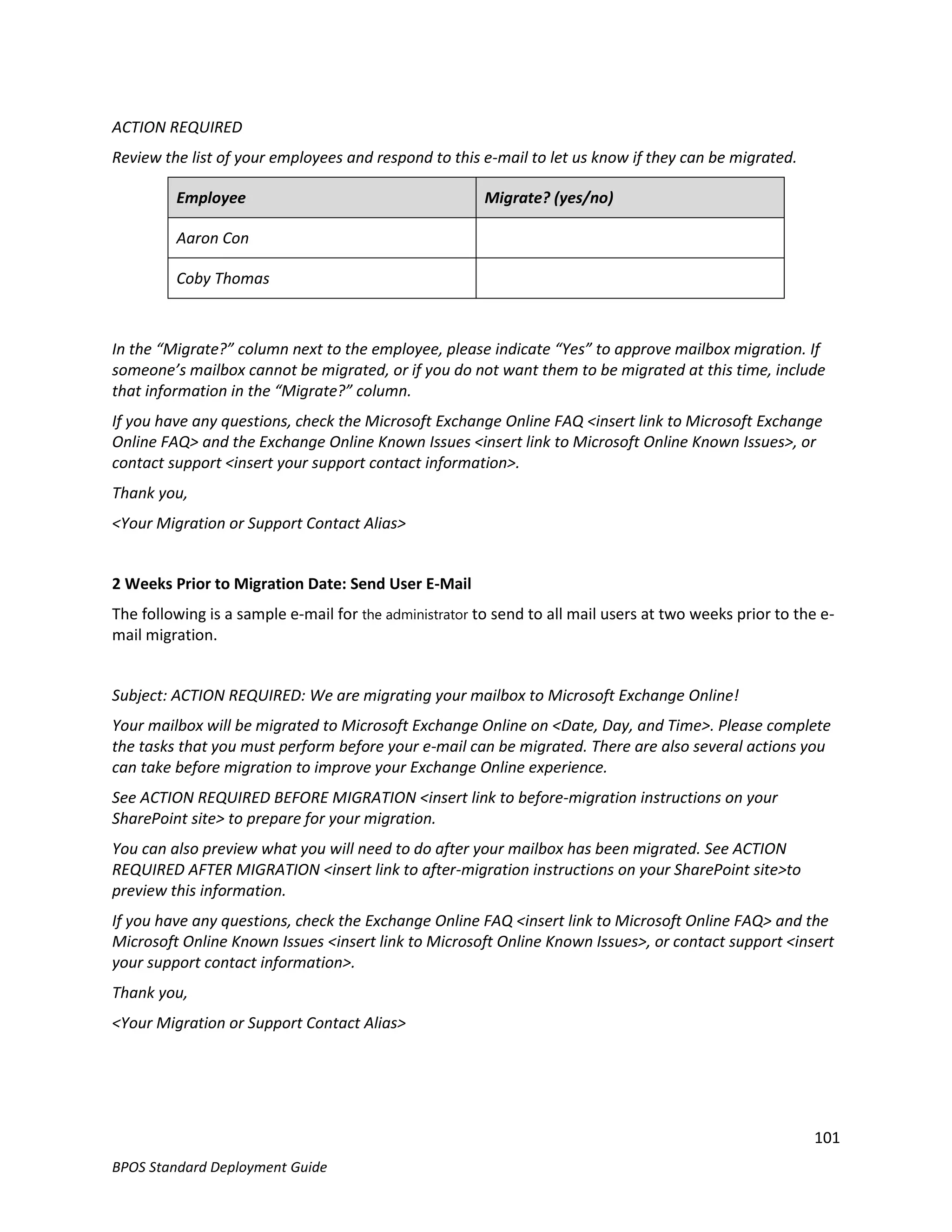 ACTION REQUIRED
Review the list of your employees and respond to this e-mail to let us know if they can be migrated.

         Employee                                       Migrate? (yes/no)

         Aaron Con

         Coby Thomas



In the “Migrate?” column next to the employee, please indicate “Yes” to approve mailbox migration. If
someone’s mailbox cannot be migrated, or if you do not want them to be migrated at this time, include
that information in the “Migrate?” column.
If you have any questions, check the Microsoft Exchange Online FAQ <insert link to Microsoft Exchange
Online FAQ> and the Exchange Online Known Issues <insert link to Microsoft Online Known Issues>, or
contact support <insert your support contact information>.
Thank you,
<Your Migration or Support Contact Alias>


2 Weeks Prior to Migration Date: Send User E-Mail
The following is a sample e-mail for the administrator to send to all mail users at two weeks prior to the e-
mail migration.


Subject: ACTION REQUIRED: We are migrating your mailbox to Microsoft Exchange Online!
Your mailbox will be migrated to Microsoft Exchange Online on <Date, Day, and Time>. Please complete
the tasks that you must perform before your e-mail can be migrated. There are also several actions you
can take before migration to improve your Exchange Online experience.
See ACTION REQUIRED BEFORE MIGRATION <insert link to before-migration instructions on your
SharePoint site> to prepare for your migration.
You can also preview what you will need to do after your mailbox has been migrated. See ACTION
REQUIRED AFTER MIGRATION <insert link to after-migration instructions on your SharePoint site>to
preview this information.
If you have any questions, check the Exchange Online FAQ <insert link to Microsoft Online FAQ> and the
Microsoft Online Known Issues <insert link to Microsoft Online Known Issues>, or contact support <insert
your support contact information>.
Thank you,
<Your Migration or Support Contact Alias>




                                                                                                         101
BPOS Standard Deployment Guide
 