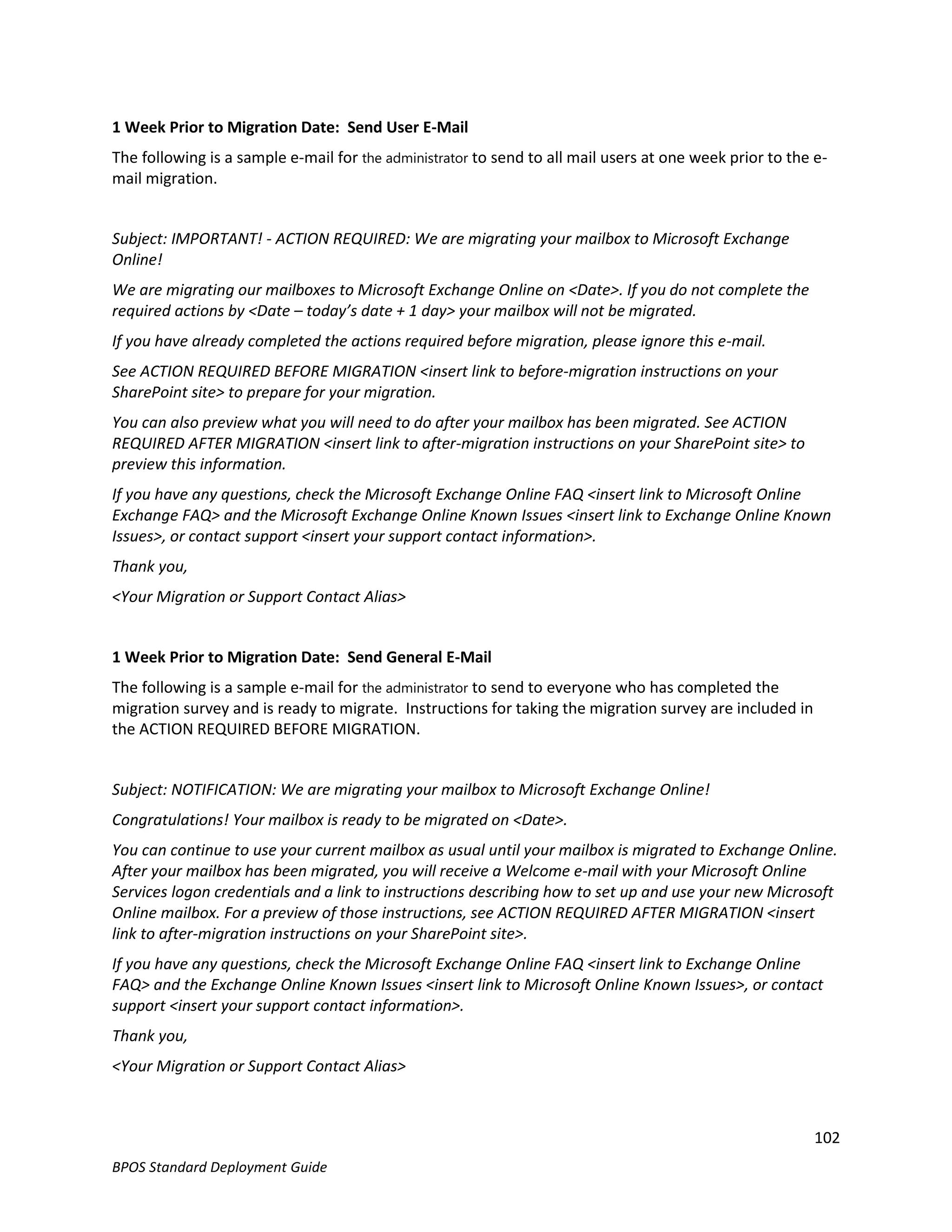 1 Week Prior to Migration Date: Send User E-Mail
The following is a sample e-mail for the administrator to send to all mail users at one week prior to the e-
mail migration.


Subject: IMPORTANT! - ACTION REQUIRED: We are migrating your mailbox to Microsoft Exchange
Online!
We are migrating our mailboxes to Microsoft Exchange Online on <Date>. If you do not complete the
required actions by <Date – today’s date + 1 day> your mailbox will not be migrated.
If you have already completed the actions required before migration, please ignore this e-mail.
See ACTION REQUIRED BEFORE MIGRATION <insert link to before-migration instructions on your
SharePoint site> to prepare for your migration.
You can also preview what you will need to do after your mailbox has been migrated. See ACTION
REQUIRED AFTER MIGRATION <insert link to after-migration instructions on your SharePoint site> to
preview this information.
If you have any questions, check the Microsoft Exchange Online FAQ <insert link to Microsoft Online
Exchange FAQ> and the Microsoft Exchange Online Known Issues <insert link to Exchange Online Known
Issues>, or contact support <insert your support contact information>.
Thank you,
<Your Migration or Support Contact Alias>


1 Week Prior to Migration Date: Send General E-Mail
The following is a sample e-mail for the administrator to send to everyone who has completed the
migration survey and is ready to migrate. Instructions for taking the migration survey are included in
the ACTION REQUIRED BEFORE MIGRATION.


Subject: NOTIFICATION: We are migrating your mailbox to Microsoft Exchange Online!
Congratulations! Your mailbox is ready to be migrated on <Date>.
You can continue to use your current mailbox as usual until your mailbox is migrated to Exchange Online.
After your mailbox has been migrated, you will receive a Welcome e-mail with your Microsoft Online
Services logon credentials and a link to instructions describing how to set up and use your new Microsoft
Online mailbox. For a preview of those instructions, see ACTION REQUIRED AFTER MIGRATION <insert
link to after-migration instructions on your SharePoint site>.
If you have any questions, check the Microsoft Exchange Online FAQ <insert link to Exchange Online
FAQ> and the Exchange Online Known Issues <insert link to Microsoft Online Known Issues>, or contact
support <insert your support contact information>.
Thank you,
<Your Migration or Support Contact Alias>



                                                                                                          102
BPOS Standard Deployment Guide
 