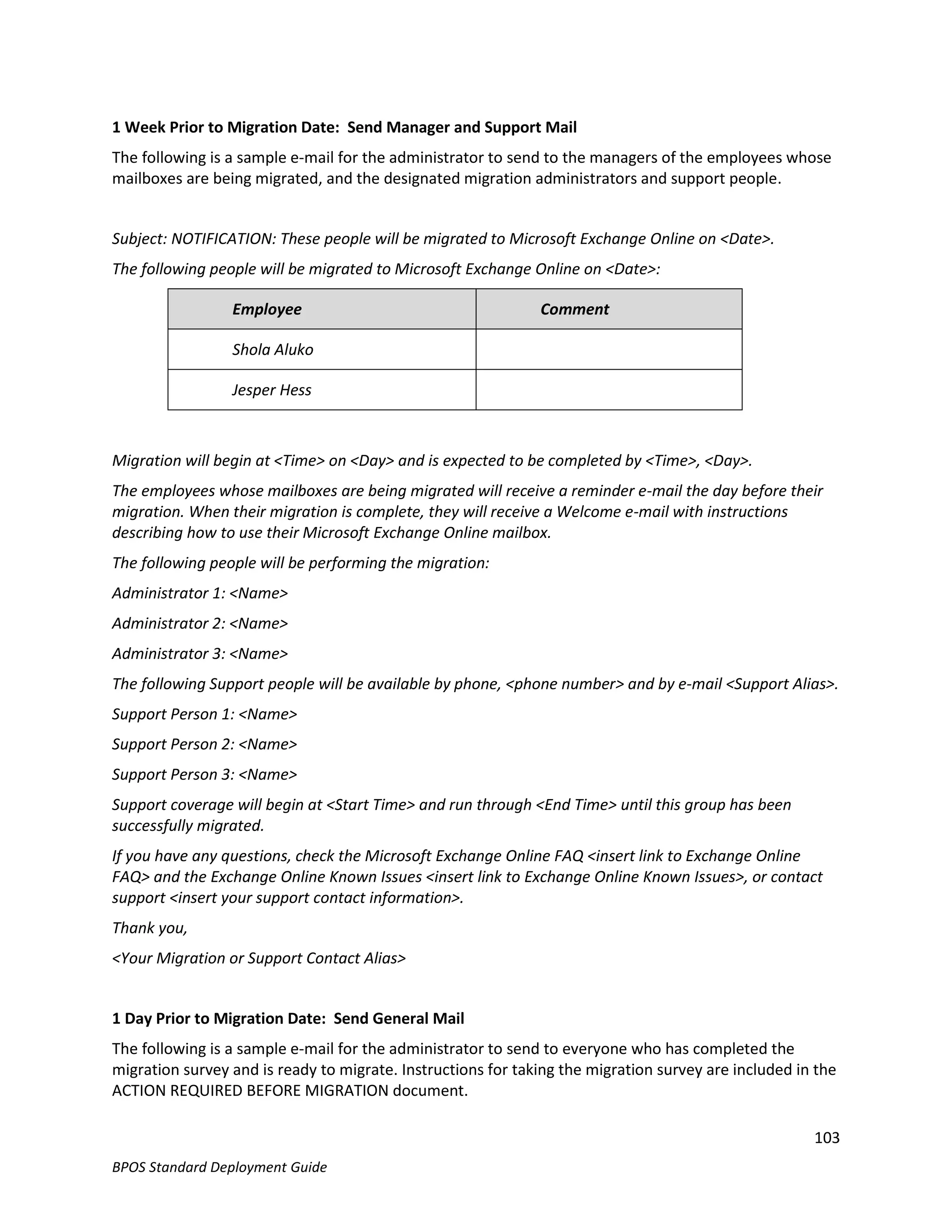 1 Week Prior to Migration Date: Send Manager and Support Mail
The following is a sample e-mail for the administrator to send to the managers of the employees whose
mailboxes are being migrated, and the designated migration administrators and support people.


Subject: NOTIFICATION: These people will be migrated to Microsoft Exchange Online on <Date>.
The following people will be migrated to Microsoft Exchange Online on <Date>:

                 Employee                                     Comment

                 Shola Aluko

                 Jesper Hess



Migration will begin at <Time> on <Day> and is expected to be completed by <Time>, <Day>.
The employees whose mailboxes are being migrated will receive a reminder e-mail the day before their
migration. When their migration is complete, they will receive a Welcome e-mail with instructions
describing how to use their Microsoft Exchange Online mailbox.
The following people will be performing the migration:
Administrator 1: <Name>
Administrator 2: <Name>
Administrator 3: <Name>
The following Support people will be available by phone, <phone number> and by e-mail <Support Alias>.
Support Person 1: <Name>
Support Person 2: <Name>
Support Person 3: <Name>
Support coverage will begin at <Start Time> and run through <End Time> until this group has been
successfully migrated.
If you have any questions, check the Microsoft Exchange Online FAQ <insert link to Exchange Online
FAQ> and the Exchange Online Known Issues <insert link to Exchange Online Known Issues>, or contact
support <insert your support contact information>.
Thank you,
<Your Migration or Support Contact Alias>


1 Day Prior to Migration Date: Send General Mail
The following is a sample e-mail for the administrator to send to everyone who has completed the
migration survey and is ready to migrate. Instructions for taking the migration survey are included in the
ACTION REQUIRED BEFORE MIGRATION document.

                                                                                                      103
BPOS Standard Deployment Guide
 
